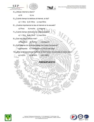 4) ¿Utilizas internet a diario?
a) Si

b) no

5) ¿Cuánto tiempo le dedicas al internet, al día?
a) 1- 5hrs b) 6-10hrs

c) mas10hrs

6) ¿Cuánta importancia le das al internet en la escuela?
a) Poca

b) mucha

c) ninguna

7) ¿Cuánto tiempo dedicas a las redes sociales?
a) 1- 5hrs b) 6-10hrs

c) mas10hrs

8) ¿Qué red social utilizas más?
a)Facebook

b) Twitter

c)instagram

9) ¿Qué páginas de consulta utilizas con mayor frecuencia?
a)Wikipedia

b) monografías c) rincón del vago

10) ¿Que tanto consideras confiable la información encontrada en estos sitios?
a) 0-25%

b) 26-50%

c)51-100%

PRESUPUESTO

 