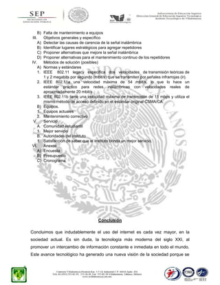 B)
III.
A)
B)
C)
D)
IV.
A)
1.
2.

3.
B)
1.
2.
V.
A.
1.
B.
1.
VI.
A)
B)
C)

Falta de mantenimiento a equipos
Objetivos generales y específico
Detectar las causas de carencia de la señal inalámbrica
Identificar lugares estratégicos para agregar repetidores
Proponer alternativas que mejore la señal inalámbrica
Proponer alternativas para el mantenimiento continuo de los repetidores
Métodos de solución (posibles)
Normas y estándares
IEEE 802.11 legacy especifica dos velocidades de transmisión teóricas de
1 y 2 megabits por segundo (mbit/s) que se transmiten por señales infrarrojas (ir).
IEEE 802.11a una velocidad máxima de 54 mbit/s, lo que lo hace un
estándar práctico para redes inalámbricas con velocidades reales de
aproximadamente 20 mbit/s.
IEEE 802.11b tiene una velocidad máxima de transmisión de 11 mbps y utiliza el
mismo método de acceso definido en el estándar original CSMA/CA.
Equipos.
Equipos actuales
Mantenimiento correctivo
Servicio
Comunidad estudiantil
Mejor servicio
Autoridades del instituto
Satisfacción de saber que el instituto brinda un mejor servicio.
Anexos
Encuesta
Presupuesto
Cronograma

Conclusión
Concluimos que indudablemente el uso del internet es cada vez mayor, en la
sociedad actual. Es sin duda, la tecnología más moderna del siglo XXI, al
promover un intercambio de información constante e inmediata en todo el mundo.
Este avance tecnológico ha generado una nueva visión de la sociedad porque se

 