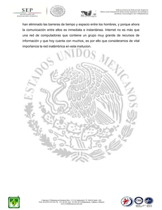 han eliminado las barreras de tiempo y espacio entre los hombres, y porque ahora
la comunicación entre ellos es inmediata e instantánea. Internet no es más que
una red de computadoras que contiene un grupo muy grande de recursos de
información y que hoy cuenta con muchos, es por ello que consideramos de vital
importancia la red inalámbrica en esta insitucion.

 