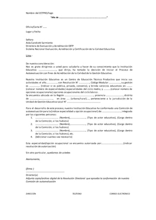 Nombre del CETPRO/logo
“Año de .............................................................................”
Oficio/Carta N°.......
Lugar y Fecha
Señora
Aida Candiotti Sarmiento
Directora de Evaluación y Acreditación EBTP
Sistema Nacional Evaluación, Acreditación y Certificación de la Calidad Educativa
Lima.-
De nuestra consideración:
Nos es grato dirigirnos a usted para saludarla y hacer de su conocimiento que la Institución
Educativa …………………………, que dirijo, ha tomado la decisión de iniciar el Proceso de
Autoevaluación con fines de Acreditación de la Calidad de la Gestión Educativa.
Nuestra Institución Educativa es un Centro de Educación Técnico Productiva que inicia sus
actividades el año………………, con Resolución N° ………………, Código Modular ..................., su gestión
es .................. (indicar si es pública, privada, convenio), y brinda servicios educativos en: ………
(colocar número de especialidades) especialidades del ciclo medio, y …………(colocar número de
opciones ocupacionales) opciones ocupacionales del ciclo básico .
Se encuentra ubicada en la Región …………………………………………., provincia ……………........……, distrito
de …………………………………, en área ….. (urbana/rural)…., perteneciente a la jurisdicción de la
Unidad de Gestión Educativa Local N° ………………………………………………...
Para el desarrollo de este proceso, nuestra Institución Educativa ha conformado una Comisión de
autoevaluación para la(indicar especialidad u opción ocupacional) de: …………………………., integrada
por las siguientes personas:
1. ………………………………… (Nombre),…………………….., (Tipo de actor educativo), (Cargo dentro
de la Comisión, si los hubiera)
2. ………………………………… (Nombre),…………………….., (Tipo de actor educativo), (Cargo dentro
de la Comisión, si los hubiera)
3. ………………………………… (Nombre),…………………….., (Tipo de actor educativo), (Cargo dentro
de la Comisión, si los hubiera), etc.
4. [Adicionar cuantas sea necesario]
Esta especialidad/opción ocupacional se encuentra autorizada por:……………………………….(indicar
resolución de autorización)
Sin otro particular, quedamos de ustedes
Atentamente,
(firma )
-------------------------------------------------
Director(a)
Adjunto copia/archivo digital de la Resolución Directoral que aprueba la conformación de nuestra
Comisión de autoevaluación
DIRECCIÓN TELÉFONO CORREO ELECTRÓNICO
 