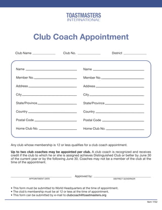 Club Coach Appointment
Club Name Club No. District
Name
Member No.
Address
City
State/Province
Country
Postal Code
Home Club No.
Name
Member No.
Address
City
State/Province
Country
Postal Code
Home Club No.
Any club whose membership is 12 or less qualiﬁes for a club coach appointment.
Up to two club coaches may be appointed per club. A club coach is recognized and receives
credit if the club to which he or she is assigned achieves Distinguished Club or better by June 30
of the current year or by the following June 30. Coaches may not be a member of the club at the
time of the appointment.
Approved by:
DISTRICT GOVERNOR
• This form must be submitted to World Headquarters at the time of appointment.
• The club’s membership must be at 12 or less at the time of appointment.
• This form can be submitted by e-mail to clubcoach@toastmasters.org
Item 1152
TOASTMASTERS
INTERNATIONAL®
APPOINTMENT DATE
 