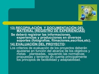 13) RECOPIILACIÓN  Y DOCUMENTACIÓN DEL MATERIAL (REGISTRO DE EXPERIENCIAS) Se deberá registrar las informaciones, experiencias y producciones en diversos soportes (fotografías, filmaciones,escritos,etc). 14) EVALUACIÓN DEL PROYECTO : Los criterios de evaluación de los proyectos deberán ajustarse en función del alcance de los objetivos y metas  planteadas,  siguiendo las normativas propuestas y teniendo en cuenta principalmente los principios de factibilidad y adaptabilidad. 