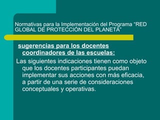 Normativas para la Implementación del Programa “RED GLOBAL DE PROTECCIÓN DEL PLANETA” sugerencias para los docentes coordinadores de las escuelas: Las siguientes indicaciones tienen como objeto que los docentes participantes puedan implementar sus acciones con más eficacia, a partir de una serie de consideraciones conceptuales y operativas. 