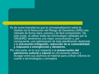 Es de suma importancia que la conceptualización sobre la Gestión de la Reducción del Riesgo de Desastres (GRD) sea utilizada de forma clara, precisa y de fácil comprensión. De este modo, al utilizar todas las terminología validadas por la ONUEIRD, tendremos una mejor comunicación y, por consiguiente, una optimización de toda planificación destinada a la  prevención-mitigación, reducción de la vulnerabilidad y respuesta a emergencias y desastres. Por otra parte, en lo que respecta a la  preservación del patrimonio cultural y natural  es conveniente utilizar y divulgar entre sus alumnos el material para unificar criterios en cuanto a terminologías y conceptos 