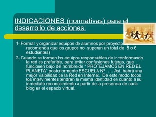 INDICACIONES (normativas) para el desarrollo de acciones: 1- Formar y organizar equipos de alumnos por proyectos (Se recomienda que los grupos no  superen un total de  5 o 6 estudiantes) 2- Cuando se formen los equipos responsables de ir conformando la red es preferible, para evitar confusiones futuras, que funcionen bajo del nombre de “ PROTEJAMOS EN RED EL PLANETA” posteriormente ESCUELA Nº ….. Así, habrá una mejor visibilidad de la Red en Internet.  De este modo todos los intervinientes tendrán la misma identidad en cuanto a su inmediato reconocimiento a partir de la presencia de cada blog en el espacio virtual. 