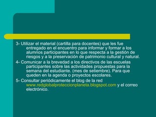 3- Utilizar el material (cartilla para docentes) que les fue entregado en el encuentro para informar y formar a los alumnos participantes en lo que respecta a la gestión de riesgos y a la preservación de patrimonio cultural y natural. 4- Comunicar a la brevedad a los directivos de las escuelas participantes sobre las actividades propuestas para la semana del estudiante. (mes de setiembre). Para que queden en la agenda o proyectos escolares. 5- Consultar periódicamente el blog de la red  www.redglobalproteccionplaneta.blogspot.com  y el correo electrónico. 