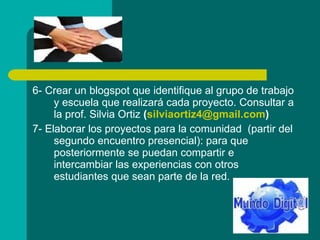 6- Crear un blogspot que identifique al grupo de trabajo y escuela que realizará cada proyecto. Consultar a la prof. Silvia Ortiz  ( silviaortiz4 @gmail.com )  7- Elaborar los proyectos para la comunidad  (partir del segundo encuentro presencial): para que posteriormente se puedan compartir e intercambiar las experiencias con otros estudiantes que sean parte de la red.  