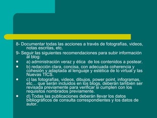 8- Documentar todas las acciones a través de fotografías, videos, notas escritas, etc. 9- Seguir las siguientes recomendaciones para subir información al blog:  a) administración veraz y ética  de los contenidos a postear. b) redacción clara, concisa, con adecuada coherencia y cohesión y adaptada al lenguaje y estética de lo virtual y las Nuevas TICS. c) las fotografías, videos, dibujos, power point, infogramas, etc… que serán incluidos en los blogs, deberán también ser revisada previamente para verificar si cumplen con los requisitos nombrados previamente.  d) Todas las publicaciones deberán llevar los datos bibliográficos de consulta correspondientes y los datos de autor. 
