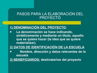 PASOS PARA LA ELABORACIÓN DEL PROYECTO 1) DENOMINACIÓN DEL PROYECTO : La denominación se hace indicando, sintéticamente y mediante un título, aquello que se quiere hacer (la idea que se quiere materializar).  2) DATOS DE IDENTIFICACIÓN DE LA ESCUELA Nombre, dirección y datos relevantes de la escuela 3) BENEFICIARIOS:  destinatarios del proyecto 