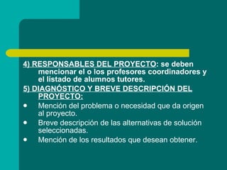 4) RESPONSABLES DEL PROYECTO : se deben mencionar el o los profesores coordinadores y el listado de alumnos tutores. 5) DIAGNÓSTICO Y BREVE DESCRIPCIÓN DEL PROYECTO: Mención del problema o necesidad que da origen al proyecto. Breve descripción de las alternativas de solución seleccionadas. Mención de los resultados que desean obtener. 