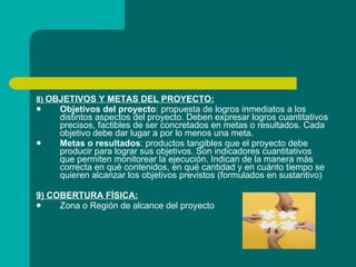 8)  OBJETIVOS Y METAS DEL PROYECTO: Objetivos del proyecto : propuesta de logros inmediatos a los distintos aspectos del proyecto. Deben expresar logros cuantitativos precisos, factibles de ser concretados en metas o resultados. Cada objetivo debe dar lugar a por lo menos una meta. Metas o resultados : productos tangibles que el proyecto debe producir para lograr sus objetivos. Son indicadores cuantitativos que permiten monitorear la ejecución. Indican de la manera más correcta en qué contenidos, en qué cantidad y en cuánto tiempo se quieren alcanzar los objetivos previstos (formulados en sustantivo) 9) COBERTURA FÍSICA: Zona o Región de alcance del proyecto 
