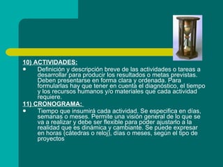 10) ACTIVIDADES: Definición y descripción breve de las actividades o tareas a desarrollar para producir los resultados o metas previstas. Deben presentarse en forma clara y ordenada. Para formularlas hay que tener en cuenta el diagnóstico, el tiempo y los recursos humanos y/o materiales que cada actividad requiere. 11) CRONOGRAMA:  Tiempo que insumirá cada actividad. Se especifica en días, semanas o meses. Permite una visión general de lo que se va a realizar y debe ser flexible para poder ajustarlo a la realidad que es dinámica y cambiante. Se puede expresar en horas (cátedras o reloj), días o meses, según el tipo de proyectos   