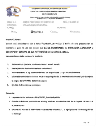 INSTRUCCIONES:<br />Elabore una presentación con el tema “CURRICULUM VITAE”, a través de esta presentación se explicará a quien la vea tres cosas: sus DATOS PERSONALES, su FORMACIÓN ACADÉMICA y DESCRIPCIÓN GENERAL DE SUS ACTIVIDADES EN SU EMPLEO ACTUAL. <br />La presentación debe contener lo siguiente:<br />5 diapositivas (portada, contenido, tema1, tema2, tema3)<br />Use la plantilla de diseño diseñada en la clase 3<br />Vincular el tema 1, 2 y 3 del contenido a las diapositivas 3, 4 y 5 respectivamente<br />Establecer al menos un vínculo WEB en alguna parte de la información curricular (por ejemplo a la página de la UNAM o de la FES Aragón)<br />Efectos de transición y animación<br />Recuerde:<br />La presentación se llamará PRACTICA3_NombreApellido<br />Guarde su Práctica y archivos de audio y video en su memoria USB en la carpeta “MODULO V POWERPOINT”<br />Envíela al e-mail de la instructora con el asunto “Practica3”.  Si agregó audio o video adjúntelos al mensaje. <br />