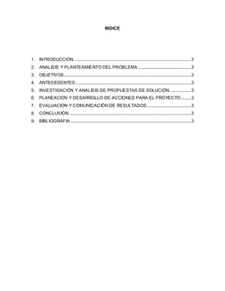 INDICE
1. INTRODUCCIÓN ..........................................................................................................3
2. ANALISIS Y PLANTEAMIENTO DEL PROBLEMA ................................................3
3. OBJETIVOS...................................................................................................................3
4. ANTECEDENTES.........................................................................................................3
5. INVESTIGACIÓN Y ANALISIS DE PROPUESTAS DE SOLUCIÓN ...................3
6. PLANEACION Y DESARROLLO DE ACCIONES PARA EL PROYECTO .........3
7. EVALUACION Y COMUNICACIÓN DE RESULTADOS........................................3
8. CONCLUSIÓN ..............................................................................................................3
9. BIBLIOGRAFIA .............................................................................................................3
 