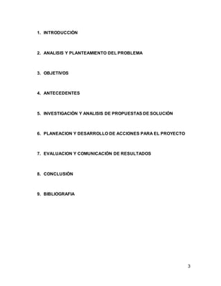 3
1. INTRODUCCIÓN
2. ANALISIS Y PLANTEAMIENTO DEL PROBLEMA
3. OBJETIVOS
4. ANTECEDENTES
5. INVESTIGACIÓN Y ANALISIS DE PROPUESTAS DE SOLUCIÓN
6. PLANEACION Y DESARROLLO DE ACCIONES PARA EL PROYECTO
7. EVALUACION Y COMUNICACIÓN DE RESULTADOS
8. CONCLUSIÓN
9. BIBLIOGRAFIA
 