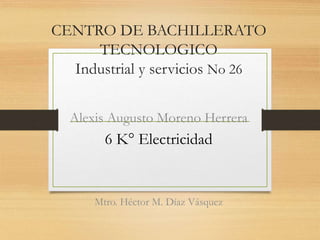 CENTRO DE BACHILLERATO
TECNOLOGICO
Industrial y servicios No 26
6 K° Electricidad
Alexis Augusto Moreno Herrera
Mtro. Héctor M. Díaz Vásquez
 