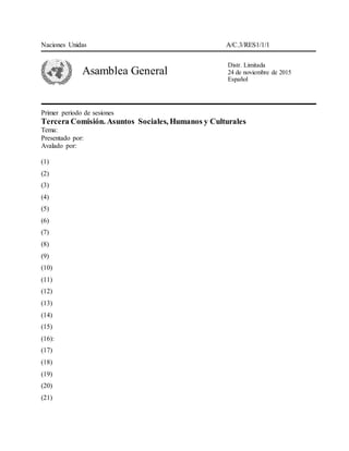 Naciones Unidas A/C.3/RES1/1/1
Asamblea General
Primer periodo de sesiones
Tercera Comisión. Asuntos Sociales, Humanos y Culturales
Tema:
Presentado por:
Avalado por:
(1)
(2)
(3)
(4)
(5)
(6)
(7)
(8)
(9)
(10)
(11)
(12)
(13)
(14)
(15)
(16):
(17)
(18)
(19)
(20)
(21)
Distr. Limitada
24 de noviembre de 2015
Español
 