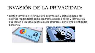INVASIÓN DE LA PRIVACIDAD:
• Existen formas de filtrar nuestra información y archivos mediante
diversas modalidades como programas espías o Webs y formularios
que imitan a los canales oficiales de empresas, por ejemplo entidades
bancarias.
 