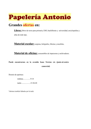 Papelería Antonio
Grandes ofertas en:
        Libros: libros de texto para primaria, ESO, bachillerato y universidad, enciclopedias y
        atlas de todo tipo.




        Material escolar: carpetas, bolígrafos, libretas y mochilas.


        Material de oficina: consumibles de impresoras y archivadores.


Puede encontrarnos en la avenida Isaac Newton s/n (junto al centro

                                                comercial)



Horario de apertura:

            mañana...............9-14

            tarde:...................15:30-20



*abrimos también Sábados por la tarde
 