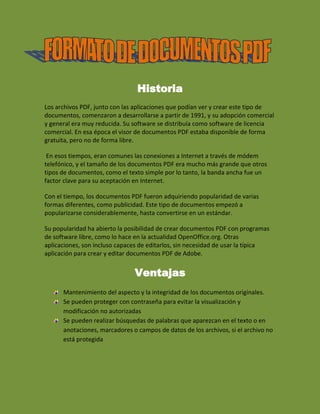 Historia<br />Los archivos PDF, junto con las aplicaciones que podían ver y crear este tipo de documentos, comenzaron a desarrollarse a partir de 1991, y su adopción comercial y general era muy reducida. Su software se distribuía como software de licencia comercial. En esa época el visor de documentos PDF estaba disponible de forma gratuita, pero no de forma libre.<br /> En esos tiempos, eran comunes las conexiones a Internet a través de módem telefónico, y el tamaño de los documentos PDF era mucho más grande que otros tipos de documentos, como el texto simple por lo tanto, la banda ancha fue un factor clave para su aceptación en Internet. <br />Con el tiempo, los documentos PDF fueron adquiriendo popularidad de varias formas diferentes, como publicidad. Este tipo de documentos empezó a popularizarse considerablemente, hasta convertirse en un estándar.<br />Su popularidad ha abierto la posibilidad de crear documentos PDF con programas de software libre, como lo hace en la actualidad OpenOffice.org. Otras aplicaciones, son incluso capaces de editarlos, sin necesidad de usar la típica aplicación para crear y editar documentos PDF de Adobe.<br />Ventajas<br />Mantenimiento del aspecto y la integridad de los documentos originales. <br />Se pueden proteger con contraseña para evitar la visualización y modificación no autorizadas<br />Se pueden realizar búsquedas de palabras que aparezcan en el texto o en anotaciones, marcadores o campos de datos de los archivos, si el archivo no está protegida<br />Desventajas<br />Requiere de la ejecución de un quot;
plug-inquot;
<br />La accesibilidad intrínseca es muy limitada (Depende del API Microsoft Active Accessibility)<br />Requiere contar con las últimas versiones del lector (5 o superior)<br />El estado de la accesibilidad de herramientas no esta tan avanzado como su equivalente para HTML (p. ej. hay problemas con tablas que están ya usables en HTML)<br />2767965621665Es más sencillo crear un documento HTML plenamente accesible que un PDF con sus limitadas opciones de accesibilidad<br />-851535158115<br />5581653161665<br />