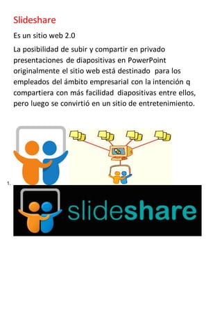 Slideshare
Es un sitio web 2.0
La posibilidad de subir y compartir en privado
presentaciones de diapositivas en PowerPoint
originalmente el sitio web está destinado para los
empleados del ámbito empresarial con la intención q
compartiera con más facilidad diapositivas entre ellos,
pero luego se convirtió en un sitio de entretenimiento.
1.
 