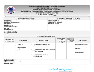 UNIVERSIDAD NACIONAL DE CHIMBORAZO
VICERRECTORADO ACADÉMICO
UNIDAD DE PLANIFICACIÓN ACADÉMICA
FACULTAD DE CIENCIAS DE LA EDUCACIÓN, HUMANAS Y TECNOLOGÍAS
CARRERA DE DISEÑO GRÁFICO
PLAN DE CLASE N° ___
I. DATOS INFORMATIVOS: II. ORGANIZACIÓN DE LA CLASE:
DOCENTE: a
PERÍODO ACADÉMICO: a
SEMESTRE: a
PARALELO: a
N° DE ESTUDIANTES:
FECHA:
DURACIÓN: 5
ASIGNATURA: D
TEMA DE LA UNIDAD: S
TEMA DE CLASE: M
III. INTRODUCCIÓN
C.
IV. PROCESO DIDÁCTICO:
OBJETIVO DE
APRENDIZAJE
CONTENIDOS METODOLOGÌA
RESULTADOS
DE
APRENDIZA
JE:
RECURSOS
DIDÁCTI
COS
EVALUACIÒN
D
1. TEMA: A
1.1. Subtemas
 M

1. ACTIVIDADES INICIALES:
2. ACTIVIDADES DE DESARROLLO
Y ACTUACIÒN:
3. ACTIVIDADES FINALES
EVALUACIÒN
Tipo de Evaluación:
Técnica:
Instrumentos:
EVIDENCIA DE
LO
APRENDIDO:
• L
•
1
 