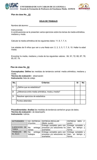 UNIVERSIDAD DE SAN CARLOS DE GUATEMALA
Escuela de Formación de Profesores de Enseñanza Media –EFPEM
Plan de clase No. 03
HOJA DE TRABAJO
Nombre del alumno: _____________________________________________
Instrucciones
A continuaciones se le presentan varios ejercicios sobre los temas de media aritmética,
mediana y moda.
Calcular la media aritmética de los siguientes datos: 11, 6, 7, 7, 4.
Las edades de 8 niños que van a una fiesta son: 2, 2, 3, 5, 7, 7, 9, 10. Hallar la edad
media:
Encontrar la media, mediana y moda de los siguientes valores: 84; 91; 72; 68; 87; 78;
65; 87; 79.
Plan de clase No. 04
Conceptuales: Define las medidas de tendencia central: media aritmética, mediana y
moda.
Técnica de evaluación: observación
Instrumento: lista de cotejo
No. Criterios Si No
1 ¿Define que es estadística?
2 ¿Diferencia entre media aritmética, moda y media?
3 Resolver ejercicios de estadística
Puntos obtenidos
Procedimentales: Analiza las medidas de tendencia central en grupo de datos.
Técnica de evaluación: de desempeño
Instrumento: rubrica.
ACTIVIDADES NO ENTREGA
(0 puntos
ENTREGA REGULAR
(Medio punto)
ENTREGA BIEN (1
punto)
EJERCICIOS DE
TAREA
No entrega
tareas
Entrega completo pero con
procesos y/o soluciones no
acertados
Entrega completo y
bien, en tiempo y
forma
TRABAJOS EN
EL AULA
No entrega
trabajos
Entrega completo pero con
procesos y/o soluciones no
acertados
Entrega completo y
bien, en tiempo y
forma
 