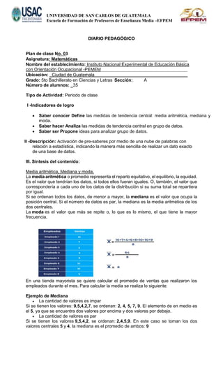 UNIVERSIDAD DE SAN CARLOS DE GUATEMALA
Escuela de Formación de Profesores de Enseñanza Media –EFPEM
DIARIO PEDAGÓGICO
Plan de clase No. 03
Asignatura: Matemáticas
Nombre del establecimiento: Instituto Nacional Experimental de Educación Básica
con Orientación Ocupacional -PEMEM
Ubicación: _Ciudad de Guatemala
Grado: 5to Bachillerato en Ciencias y Letras Sección: A
Número de alumnos: _35
Tipo de Actividad: Periodo de clase
I -Indicadores de logro
 Saber conocer Define las medidas de tendencia central: media aritmética, mediana y
moda.
 Saber hacer Analiza las medidas de tendencia central en grupo de datos.
 Saber ser Propone ideas para analizar grupo de datos.
ll -Descripción: Activación de pre-saberes por medio de una nube de palabras con
relación a estadística, indicando la manera más sencilla de realizar un dato exacto
de una base de datos.
III. Síntesis del contenido:
Media aritmética, Mediana y moda.
La media aritmética o promedio representa el reparto equitativo, el equilibrio, la equidad.
Es el valor que tendrían los datos, si todos ellos fueran iguales. O, también, el valor que
correspondería a cada uno de los datos de la distribución si su suma total se repartiera
por igual.
Si se ordenan todos los datos, de menor a mayor, la mediana es el valor que ocupa la
posición central. Si el número de datos es par, la mediana es la media aritmética de los
dos centrales.
La moda es el valor que más se repite o, lo que es lo mismo, el que tiene la mayor
frecuencia.
En una tienda mayorista se quiere calcular el promedio de ventas que realizaron los
empleados durante el mes. Para calcular la media se realiza lo siguiente:
Ejemplo de Mediana
 La cantidad de valores es impar
Si se tienen los valores: 9,5,4,2,7, se ordenan: 2, 4, 5, 7, 9. El elemento de en medio es
el 5, ya que se encuentra dos valores por encima y dos valores por debajo.
 La cantidad de valores es par
Si se tienen los valores 9,5,4,2, se ordenan: 2,4,5,9. En este caso se toman los dos
valores centrales 5 y 4, la mediana es el promedio de ambos: 9
 