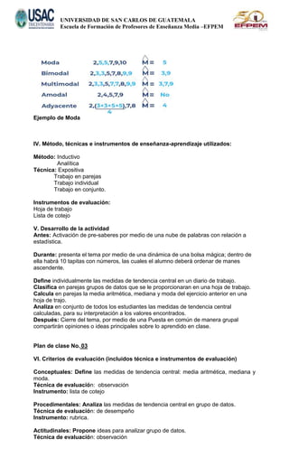 UNIVERSIDAD DE SAN CARLOS DE GUATEMALA
Escuela de Formación de Profesores de Enseñanza Media –EFPEM
Ejemplo de Moda
IV. Método, técnicas e instrumentos de enseñanza-aprendizaje utilizados:
Método: Inductivo
Analítica
Técnica: Expositiva
Trabajo en parejas
Trabajo individual
Trabajo en conjunto.
Instrumentos de evaluación:
Hoja de trabajo
Lista de cotejo
V. Desarrollo de la actividad
Antes: Activación de pre-saberes por medio de una nube de palabras con relación a
estadística.
Durante: presenta el tema por medio de una dinámica de una bolsa mágica; dentro de
ella habrá 10 tapitas con números, las cuales el alumno deberá ordenar de manes
ascendente.
Define individualmente las medidas de tendencia central en un diario de trabajo.
Clasifica en parejas grupos de datos que se le proporcionaran en una hoja de trabajo.
Calcula en parejas la media aritmética, mediana y moda del ejercicio anterior en una
hoja de trajo.
Analiza en conjunto de todos los estudiantes las medidas de tendencia central
calculadas, para su interpretación a los valores encontrados.
Después: Cierre del tema, por medio de una Puesta en común de manera grupal
compartirán opiniones o ideas principales sobre lo aprendido en clase.
Plan de clase No. 03
VI. Criterios de evaluación (incluidos técnica e instrumentos de evaluación)
Conceptuales: Define las medidas de tendencia central: media aritmética, mediana y
moda.
Técnica de evaluación: observación
Instrumento: lista de cotejo
Procedimentales: Analiza las medidas de tendencia central en grupo de datos.
Técnica de evaluación: de desempeño
Instrumento: rubrica.
Actitudinales: Propone ideas para analizar grupo de datos.
Técnica de evaluación: observación
 