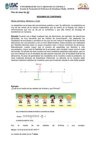 UNIVERSIDAD DE SAN CARLOS DE GUATEMALA
Escuela de Formación de Profesores de Enseñanza Media –EFPEM
Plan de clase No. 03
RESUMEN DE CONTENIDO
Media aritmética, Mediana y moda
La estadística es la base del conocimiento práctico y real. Su definición, la estadística es
una de las ramas de la ciencia matemática que se centra en el trabajo con datos e
informaciones que son ya de por sí numéricos o que ella misma se encarga de
transformar en números.
Ejemplo Cuando van a llegar cualquier tipo de elecciones, por ejemplo, las elecciones
generales, es muy frecuente que los medios de comunicación, nos adelanten los
resultados de encuestas o sondeos en los que se nos indica el resultado final de dichas
elecciones con una precisión y con un error determinados. Estos sondeos son realizados
por distintas técnicas sobre un grupo (muestra) más o menos numeroso de personas.
Naturalmente, cuánto mayor sea el número de españoles con derecho a voto
encuestados, mayor será la fiabilidad de la encuesta, pero también mayor será el coste
del sondeo. El estudio de esta muestra se haría mediante estadística descriptiva, pero lo
que nos interesa no es el resultado de este estudio reducido sino el resultado final de las
elecciones. El paso de generalizar los resultados de la muestra a toda la población, se
hace mediante técnicas de Estadística inferencial. La elección de la muestra debe
hacerse mediante métodos de muestreo para que el estudio resulte lo más fiable posible
Ejemplo
¿Cuál es la media de las edades de Andrea y sus Primos?
Así, la media de las edades de Andrea y sus amigos:
Media =3+5+6+8+9+9+97=497=7
La media de edad es de 7 años.
 