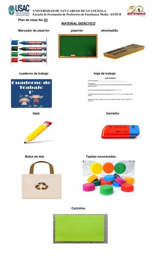 UNIVERSIDAD DE SAN CARLOS DE GUATEMALA
Escuela de Formación de Profesores de Enseñanza Media –EFPEM
Plan de clase No. 03
MATERIAL DIDÁCTICO
Marcador de pizarrón pizarrón almohadilla
cuaderno de trabajo hoja de trabajo
lápiz borrador.
Bolsa de tela Tapitas enumeradas.
Cartulina.
 