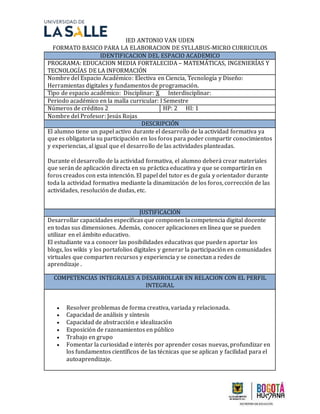 IED ANTONIO VAN UDEN
FORMATO BASICO PARA LA ELABORACION DE SYLLABUS-MICRO CURRICULOS
IDENTIFICACION DEL ESPACIO ACADEMICO
PROGRAMA: EDUCACION MEDIA FORTALECIDA – MATEMÁTICAS, INGENIERÍAS Y
TECNOLOGÍAS DE LA INFORMACIÓN
Nombre del Espacio Académico: Electiva en Ciencia, Tecnología y Diseño:
Herramientas digitales y fundamentos de programación.
Tipo de espacio académico: Disciplinar: X Interdisciplinar:
Periodo académico en la malla curricular: I Semestre
Números de créditos 2 HP: 2 HI: 1
Nombre del Profesor: Jesús Rojas
DESCRIPCIÓN
El alumno tiene un papel activo durante el desarrollo de la actividad formativa ya
que es obligatoria su participación en los foros para poder compartir conocimientos
y experiencias, al igual que el desarrollo de las actividades planteadas.
Durante el desarrollo de la actividad formativa, el alumno deberá crear materiales
que serán de aplicación directa en su práctica educativa y que se compartirán en
foros creados con esta intención. El papel del tutor es de guía y orientador durante
toda la actividad formativa mediante la dinamización de los foros, corrección de las
actividades, resolución de dudas, etc.
JUSTIFICACIÓN
Desarrollar capacidades específicas que componen la competencia digital docente
en todas sus dimensiones. Además, conocer aplicaciones en línea que se pueden
utilizar en el ámbito educativo.
El estudiante va a conocer las posibilidades educativas que pueden aportar los
blogs, los wikis y los portafolios digitales y generar la participación en comunidades
virtuales que comparten recursos y experiencia y se conectan a redes de
aprendizaje .
COMPETENCIAS INTEGRALES A DESARROLLAR EN RELACION CON EL PERFIL
INTEGRAL
 Resolver problemas de forma creativa, variada y relacionada.
 Capacidad de análisis y síntesis
 Capacidad de abstracción e idealización
 Exposición de razonamientos en público
 Trabajo en grupo
 Fomentar la curiosidad e interés por aprender cosas nuevas, profundizar en
los fundamentos científicos de las técnicas que se aplican y facilidad para el
autoaprendizaje.
 