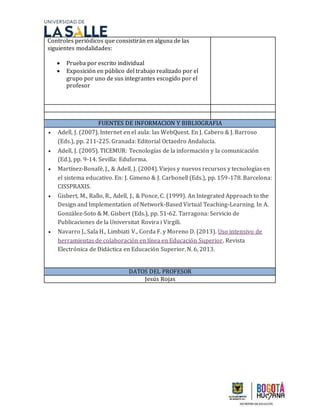 Controles periódicos que consistirán en alguna de las
siguientes modalidades:
 Prueba por escrito individual
 Exposición en público del trabajo realizado por el
grupo por uno de sus integrantes escogido por el
profesor
FUENTES DE INFORMACION Y BIBLIOGRAFIA
 Adell, J. (2007). Internet en el aula: las WebQuest. En J. Cabero & J. Barroso
(Eds.), pp. 211-225. Granada: Editorial Octaedro Andalucía.
 Adell, J. (2005). TICEMUR: Tecnologías de la información y la comunicación
(Ed.), pp. 9-14. Sevilla: Eduforma.
 Martínez-Bonafé, J., & Adell, J. (2004). Viejos y nuevos recursos y tecnologías en
el sistema educativo. En: J. Gimeno & J. Carbonell (Eds.), pp. 159-178. Barcelona:
CISSPRAXIS.
 Gisbert, M., Rallo, R., Adell, J., & Ponce, C. (1999). An Integrated Approach to the
Design and Implementation of Network-Based Virtual Teaching-Learning. In A.
González-Soto & M. Gisbert (Eds.), pp. 51-62. Tarragona: Servicio de
Publicaciones de la Universitat Rovira i Virgili.
 Navarro J., Sala H., Limbiati V., Corda F. y Moreno D. (2013). Uso intensivo de
herramientas de colaboración en línea en Educación Superior. Revista
Electrónica de Didáctica en Educación Superior. N. 6, 2013.
DATOS DEL PROFESOR
Jesús Rojas
 