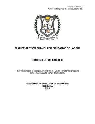 Colegio Juan Pablo II
Plan de Gestión para el Uso Educativo de las TIC

PLAN DE GESTIÓN PARA EL USO EDUCATIVO DE LAS TIC:

COLEGIO JUAN PABLO II

Plan realizado con el acompañamiento del (la) Líder Formador del programa
TemaTICas: EDWIN AYALA MOGOLLON

SECRETARIA DE EDUCACION DE SANTANDER
COLOMBIA
2013

1

 