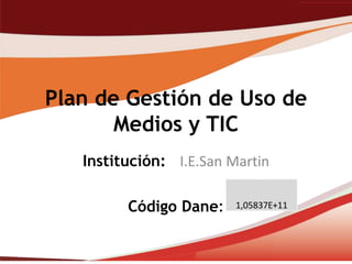 Plan de Gestión de Uso de
       Medios y TIC
   Institución: I.E.San Martin

         Código Dane:    1,05837E+11
 