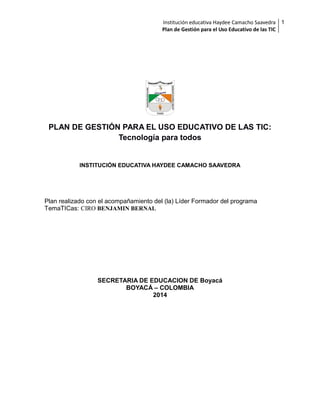Institución educativa Haydee Camacho Saavedra 1
Plan de Gestión para el Uso Educativo de las TIC

PLAN DE GESTIÓN PARA EL USO EDUCATIVO DE LAS TIC:
Tecnología para todos

INSTITUCIÓN EDUCATIVA HAYDEE CAMACHO SAAVEDRA

Plan realizado con el acompañamiento del (la) Líder Formador del programa
TemaTICas: CIRO BENJAMIN BERNAL

SECRETARIA DE EDUCACION DE Boyacá
BOYACÁ – COLOMBIA
2014

 