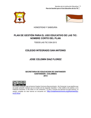 Nombre de la Institución Educativa
Plan de Gestión para el Uso Educativo de las TIC

HONESTIDAD Y SABIDURIA

PLAN DE GESTIÓN PARA EL USO EDUCATIVO DE LAS TIC:
NOMBRE CORTO DEL PLAN
TODOS LAS TIC CISA 2013

COLEGIO INTEGRADO SAN ANTONIO

JOSE CELEMIN DIAZ FLOREZ

SECRETARIA DE EDUCACION DE SANTANDER
SANTANDER– COLOMBIA
2013

Documento publicado bajo la licencia Creative Commons Reconocimiento - No Comercial, lo que significa que
se puede compartir, siempre que se cumpla con los siguiente requisitos: 1) Dar crédito a los autores y a la
Institución Educativa; 2) No hacer un uso comercial; y 3) Dar a conocer los términos de esta licencia. La
versión completa de esta licencia se encuentra en: http://creativecommons.org/licenses/by-

nc/2.5/co/

1

 