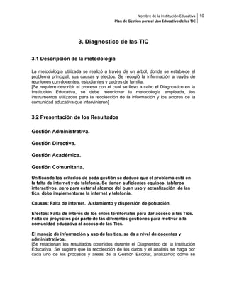 Nombre de la Institución Educativa
Plan de Gestión para el Uso Educativo de las TIC

3. Diagnostico de las TIC
3.1 Descripción de la metodología
La metodología utilizada se realizó a través de un árbol, donde se establece el
problema principal, sus causas y efectos. Se recogió la información a través de
reuniones con docentes, estudiantes y padres de familia.
[Se requiere describir el proceso con el cual se llevo a cabo el Diagnostico en la
Institución Educativa, se debe mencionar la metodología empleada, los
instrumentos utilizados para la recolección de la información y los actores de la
comunidad educativa que intervinieron]

3.2 Presentación de los Resultados
Gestión Administrativa.
Gestión Directiva.
Gestión Académica.
Gestión Comunitaria.
Unificando los criterios de cada gestión se deduce que el problema está en
la falta de internet y de telefonía. Se tienen suficientes equipos, tableros
interactivos, pero para estar al alcance del buen uso y actualización de las
tics, debe implementarse la internet y telefonía.
Causas: Falta de internet. Aislamiento y dispersión de población.
Efectos: Falta de interés de los entes territoriales para dar acceso a las Tics.
Falta de proyectos por parte de las diferentes gestiones para motivar a la
comunidad educativa al acceso de las Tics.
El manejo de información y uso de las tics, se da a nivel de docentes y
administrativos.
[Se relacionan los resultados obtenidos durante el Diagnostico de la Institución
Educativa. Se sugiere que la recolección de los datos y el análisis se haga por
cada uno de los procesos y áreas de la Gestión Escolar, analizando cómo se

10

 