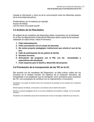 Nombre de la Institución Educativa
Plan de Gestión para el Uso Educativo de las TIC

maneja la información y cómo se da la comunicación entre los diferentes actores
de la comunidad educativa.]
Problemáticas con el matoneo por ejemplo
Equipo de trabajo
Las tics cómo nos puede ayudar

3.3 Análisis de los Resultados
[El análisis de los resultados del diagnostico deben compararse con lo planteado
en el Plan de Mejoramiento Institucional (PMI) para darse cuenta de los avances
realizados en estos temas, hasta el momento]
1. Falta sistematización
2. Falta concertación con el cuerpo de docentes.
3. No existe proyecto pedagógico institucional que oriente el uso de las
tics.
4. Falta de participación de los padres de familia.
5. Escasos recursos.
6. Articulación del programa con el PEI, con las
necesidades y
expectativas del estudiante.
7. Crear espacios para el diseño y desarrollo del proyecto.

3.4 Priorización de la incorporación de las TIC en la I.E.
[De acuerdo con los resultados del Diagnostico, se debe indicar cuáles son los
procesos de la Gestión Escolar, los objetivos de la institución educativa, las
necesidades o los problemas que se escogerán como prioritarios para incorporar
las TIC, con el propósito de contribuir con su mejoramiento o innovación]
Sensibilizar a los padres de familia acerca de la importancia de participar en los proyectos de la institución
educativa.
Brindar espacios de diálogo, comunicación y concertación para el diseño del proyecto.
Diseñar un proyecto pedagógico de tics, en el cual se establezcan las temáticas a trabajar con la comunidad
educativa.
Sensibilizar a los estudiantes acerca de la importancia de innovar en tecnología, mediante el uso de las tics.

11

 