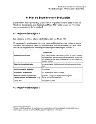 Nombre de la Institución Educativa
Plan de Gestión para el Uso Educativo de las TIC

6. Plan de Seguimiento y Evaluación
[Para el Plan de Seguimiento y Evaluación se requiere enumerar cada uno de los
Objetivos Estratégicos, sus Respectivas Metas TIC y cada uno de los Proyectos
que corresponden a dicho objetivo]

6.1 Objetivo Estratégico 1
[Se relaciona el primer Objetivo Estratégico con sus Metas TIC]
[A continuación se asignaran de forma individual los indicadores, instrumentos de
medición, frecuencia de medición, Responsable y Línea de referencia, para cada
uno de los proyectos que forman parte del objetivo estratégico numero 1]
Proyecto No 1
Nombre del Indicador

60% los docentes, estudiantes, padres de familia habrán
implementado el buen uso y aprovechamiento de las tics
en el desarrollo de las actividades de los componente de
gestión escolar.

Descripción del Indicador

Implementación del buen uso y aprovechamiento de las
tics.

Instrumentos de Medición

Encuestas

Frecuencia de Medición1

En las semanas institucionales

Responsable de Seguimiento
[Dentro Equipo de Gestión en TIC]

[Nombre y cargo de la persona encargada]
LIDIA BUITRAGO FANDIÑO

Línea Base

INVESTIGACIÓN

6.2 Objetivo Estratégico 2

1

Cada medición y cálculo de los indicadores, debe tener como resultado la presentación de un
informe que, además de los resultados, adjunte o presente evidencias.

15

 