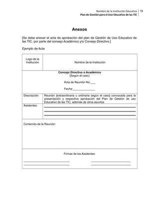 Nombre de la Institución Educativa
Plan de Gestión para el Uso Educativo de las TIC

Anexos
[Se debe anexar el acta de aprobación del plan de Gestión de Uso Educativo de
las TIC, por parte del consejo Académico y/o Consejo Directivo,]
Ejemplo de Acta
Logo de la
Institución

Nombre de la Institución
Concejo Directivo o Académico
[Según el caso)
Acta de Reunión No:___
Fecha:______________

Descripción:

Reunión [extraordinaria u ordinaria según el caso] convocada para la
presentación y respectiva aprobación del Plan de Gestión de uso
Educativo de las TIC, además de otros asuntos

Asistentes:

Contenido de la Reunión:

Firmas de los Asistentes:
_____________________________
_____________________________

_________________________
_________________________

18

 