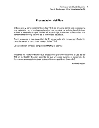 Nombre de la Institución Educativa
Plan de Gestión para el Uso Educativo de las TIC

Presentación del Plan
El buen uso y aprovechamiento de las TICS, se presenta como una necesidad y
una exigencia en el contexto educativo, que requiere de estrategias didácticas
activas e innovadoras que faciliten el aprendizaje autónomo, colaborativo y el
pensamiento crítico y creativo de la comunidad educativa.
Como respuesta a esta necesidad, la IE, se proyecta a la comunidad ofreciendo
capacitación en el uso y buen manejo de las TICS.
La capacitación brindada por parte del MEN y la Secreta

[Palabras del Rector indicando sus expectativas y/o opiniones sobre el uso de las
TIC en la Gestión Escolar, además de sus vivencias durante el desarrollo del
documento y agradecimientos a quienes hicieron posible su desarrollo].
Nombre Rector

4

 