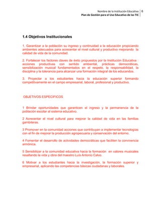 Nombre de la Institución Educativa
Plan de Gestión para el Uso Educativo de las TIC

1.4 Objetivos Institucionales
1. Garantizar a la población su ingreso y continuidad a la educación propiciando
ambientes adecuados para acrecentar el nivel cultural y productivo mejorando la
calidad de vida de la comunidad.
2. Fortalecer los factores claves de éxito propuestos por la Institución Educativa :
acciones productivas con sentido ambiental, prácticas democráticas,
sensibilización musical fundamentados en el respeto, la responsabilidad, la
disciplina y la tolerancia para alcanzar una formación integral de los educandos.
3. Proyectar a los estudiantes hacia la educación superior formando
competitivamente en el campo empresarial, laboral, profesional y productivo.

OBJETIVOS ESPECIFICOS
1 Brindar oportunidades que garanticen el ingreso y la permanencia de la
población escolar al sistema educativo.
2 Acrecentar el nivel cultural para mejorar la calidad de vida en las familias
gambiteras.
3 Promover en la comunidad acciones que contribuyan a implementar tecnologías
con el fin de mejorar la producción agropecuaria y conservación del entorno.
4 Fomentar el desarrollo de actividades democráticas que faciliten la convivencia
armónica.
5 Sensibilizar a la comunidad educativa hacia la formación en valores musicales
resaltando la vida y obra del maestro Luís Antonio Calvo.
6 Motivar a los estudiantes hacia la investigación, la formación superior y
empresarial, aplicando las competencias básicas ciudadanas y laborales.

6

 