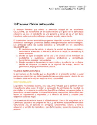 Nombre de la Institución Educativa
Plan de Gestión para el Uso Educativo de las TIC

1.5 Principios y Valores Institucionales
El enfoque filosófico que orienta la formación integral de los estudiantes
CILACISTAS, se fundamenta en el reconocimiento por parte de la comunidad
educativa; ya que el estudiante es una persona y como tal es un ser digno
inacabado y pleno de potencialidades, singular, social y trascendente.
El propósito es dar una educación que genere desarrollo humano, social, político,
económico, tecnológico y científico, basado en las posibilidades de nuestra región.
Los principios sobre los cuales descansa la formación de los estudiantes
CILACISTAS son:
1. El crecimiento de la justicia, la ciencia, la verdad, los buenos modales y
sentimientos, el respeto, la tolerancia, el amor al campo, la naturaleza y el
medio ambiente.
2. Donde se logre el respeto por la vida y se avance en la formación de
ciudadanos y ciudadanas solidarios productivos y competitivos,
humanitarios, sociales y comunitarios.
3. Donde sea posible la convivencia democrática y la solución de conflictos.
Donde se adquiera conciencia de la dignidad del trabajo, sentido de
pertenencia, el progreso individual y social.
VALORES INSTITUCIONALES
El ser humano en la medida que se desarrolla en el ambiente familiar y social
comienza a responder por determinadas tareas que debe asumir dentro de sus
funciones, o que se le asignan según su edad y capacidad.
RESPONSABILIDAD
La persona responsable ejercita, a su vez, otras virtudes que le permiten crecer
integralmente tales como: El orden o planeación de actividades, la voluntad de
ejecutarlas, la constancia en realizarlas, la estética o belleza para presentarlas, la
puntualidad para entregarlas, la disponibilidad para compartirlas, la humildad para
recibir las sugerencias y mejorarlas, y la firmeza de ánimo y carácter para
responder cada vez mejor.
En un centro Educativo se forma la responsabilidad cuando los integrantes de la
Comunidad Educativa se apropian del P.E.I., y de manera especial del Manual de
Convivencia. Así, el conjunto de principios, fundamentos, valores y normas
adquieren el sentido de mediadores para la formación y desarrollo integral de la
persona.

7

 