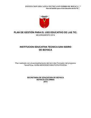 INSTITUCION EDUCATIVA TECNICA SAN ISIDRO DE BOYACA 1
Plan de Gestión para el Uso Educativo de las TIC

PLAN DE GESTIÓN PARA EL USO EDUCATIVO DE LAS TIC:
MEJORAMIENTO 2014

INSTITUCION EDUCATIVA TECNICA SAN ISIDRO
DE BOYACA

Plan realizado con el acompañamiento del (la) Líder Formador del programa
TemaTICas: AURA MERCEDES BAUTISTA POVEDA

SECRETARIA DE EDUCACION DE BOYACA
BOYACA-COLOMBIA
2013

 
