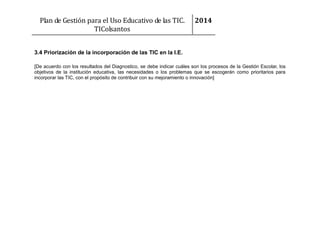 Plan de Gestión para el Uso Educativo de las TIC.
TIColsantos

2014

3.4 Priorización de la incorporación de las TIC en la I.E.
[De acuerdo con los resultados del Diagnostico, se debe indicar cuáles son los procesos de la Gestión Escolar, los
objetivos de la institución educativa, las necesidades o los problemas que se escogerán como prioritarios para
incorporar las TIC, con el propósito de contribuir con su mejoramiento o innovación]

 