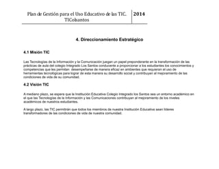 Plan de Gestión para el Uso Educativo de las TIC.
TIColsantos

2014

4. Direccionamiento Estratégico
4.1 Misión TIC
Las Tecnologías de la Información y la Comunicación juegan un papel preponderante en la transformación de las
prácticas de aula del colegio Integrado Los Santos conducente a proporcionar a los estudiantes los conocimientos y
competencias que les permitan desempeñarse de manera eficaz en ambientes que requieran el uso de
herramientas tecnológicas para lograr de esta manera su desarrollo social y contribuyan al mejoramiento de las
condiciones de vida de su comunidad.

4.2 Visión TIC
A mediano plazo, se espera que la Institución Educativa Colegio Integrado los Santos sea un entorno académico en
el que las Tecnologías de la Información y las Comunicaciones contribuyan al mejoramiento de los niveles
académicos de nuestros estudiantes.
A largo plazo, las TIC permitirán que todos los miembros de nuestra Institución Educativa sean líderes
transformadores de las condiciones de vida de nuestra comunidad.

 