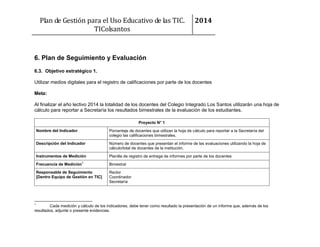 Plan de Gestión para el Uso Educativo de las TIC.
TIColsantos

2014

6. Plan de Seguimiento y Evaluación
6.3. Objetivo estratégico 1.
Utilizar medios digitales para el registro de calificaciones por parte de los docentes
Meta:
Al finalizar el año lectivo 2014 la totalidad de los docentes del Colegio Integrado Los Santos utilizarán una hoja de
cálculo para reportar a Secretaría los resultados bimestrales de la evaluación de los estudiantes.
Proyecto N° 1
Nombre del Indicador

Porcentaje de docentes que utilizan la hoja de cálculo para reportar a la Secretaría del
colegio las calificaciones bimestrales.

Descripción del Indicador

Número de docentes que presentan el informe de las evaluaciones utilizando la hoja de
cálculo/total de docentes de la institución.

Instrumentos de Medición

Planilla de registro de entrega de informes por parte de los docentes

Frecuencia de Medición

1

Responsable de Seguimiento
[Dentro Equipo de Gestión en TIC]

1

Bimestral
Rector
Coordinador
Secretaría

Cada medición y cálculo de los indicadores, debe tener como resultado la presentación de un informe que, además de los
resultados, adjunte o presente evidencias.

 