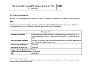 Plan de Gestión para el Uso Educativo de las TIC.
TIColsantos

2014

6.3. Objetivo estratégico 2.
Apropiar un modelo pedagógico que permita mejorar los niveles de implementación de las TIC en la Institución.
Meta:
Al finalizar el primer semestre del calendario académico la totalidad de los docentes conocerán y utilizarán un
modelo pedagógico que les permitan utilizar los medios tecnológicos disponibles.

Proyecto N° 2
Nombre del Indicador

Porcentaje de docentes que en sus clases evidencian la apropiación de un
modelo pedagógico para la implementación de las TIC en sus prácticas de
aula.

Descripción del Indicador

Número de docentes que utilizan algún medio tecnológico en el desarrollo de
sus clases/número total de docentes.

Instrumentos de Medición

Encuesta.

Frecuencia de Medición2

Bimestral

Responsable de Seguimiento Rector
[Dentro Equipo de Gestión en Coordinador
TIC]
Secretaría

2
Cada medición y cálculo de los indicadores, debe tener como resultado la presentación de un informe que, además de los
resultados, adjunte o presente evidencias.

 