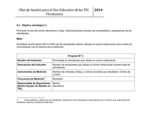 Plan de Gestión para el Uso Educativo de las TIC.
TIColsantos

2014

6.3. Objetivo estratégico 3.
Promover el uso del correo electrónico y blog institucional para conocer las necesidades y expectativas de los
estudiantes.
Meta:
Al finalizar el año lectivo 2014 el 60% de los estudiantes habrán utilizado el correo institucional como medio de
comunicación con la rectoría de la institución.

Proyecto N° 3
Nombre del Indicador

Porcentaje de estudiantes que utilizan el correo institucional.

Descripción del Indicador

Número de estudiantes que utilizan el correo institucional /número total de
estudiantes.

Instrumentos de Medición

Número de entradas al blog y correos enviados por estudiante. Correo de
control.

Frecuencia de Medición3

Bimestral

Responsable de Seguimiento Rector
[Dentro Equipo de Gestión en Secretaría
TIC]

3
Cada medición y cálculo de los indicadores, debe tener como resultado la presentación de un informe que, además de los
resultados, adjunte o presente evidencias.

 